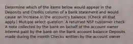 Determine which of the items below would appear in the Deposits and Credits column of a bank statement and would cause an increase in the account's balance. (Check all that apply.) Multiple select question. A returned NSF customer check A note collected by the bank on behalf of the account owner Interest paid by the bank on the bank account balance Deposits made during the month Checks written by the account owner