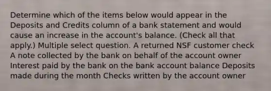 Determine which of the items below would appear in the Deposits and Credits column of a bank statement and would cause an increase in the account's balance. (Check all that apply.) Multiple select question. A returned NSF customer check A note collected by the bank on behalf of the account owner Interest paid by the bank on the bank account balance Deposits made during the month Checks written by the account owner