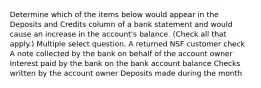 Determine which of the items below would appear in the Deposits and Credits column of a bank statement and would cause an increase in the account's balance. (Check all that apply.) Multiple select question. A returned NSF customer check A note collected by the bank on behalf of the account owner Interest paid by the bank on the bank account balance Checks written by the account owner Deposits made during the month