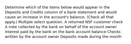 Determine which of the items below would appear in the Deposits and Credits column of a bank statement and would cause an increase in the account's balance. (Check all that apply.) Multiple select question. A returned NSF customer check A note collected by the bank on behalf of the account owner Interest paid by the bank on the bank account balance Checks written by the account owner Deposits made during the month