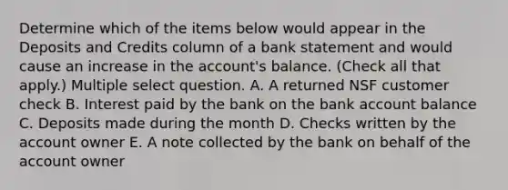 Determine which of the items below would appear in the Deposits and Credits column of a bank statement and would cause an increase in the account's balance. (Check all that apply.) Multiple select question. A. A returned NSF customer check B. Interest paid by the bank on the bank account balance C. Deposits made during the month D. Checks written by the account owner E. A note collected by the bank on behalf of the account owner