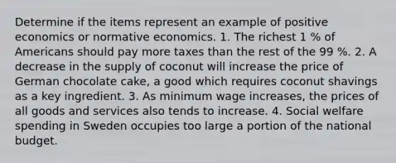 Determine if the items represent an example of positive economics or normative economics. 1. The richest 1 % of Americans should pay more taxes than the rest of the 99 %. 2. A decrease in the supply of coconut will increase the price of German chocolate cake, a good which requires coconut shavings as a key ingredient. 3. As minimum wage increases, the prices of all goods and services also tends to increase. 4. Social welfare spending in Sweden occupies too large a portion of the national budget.