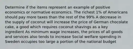 Determine if the items represent an example of positive economics or normative economics. The richest 1% of Americans should pay more taxes than the rest of the 99% A decrease in the supply of coconut will increase the price of German chocolate cake, a good which requires coconut shavings as a key ingredient As minimum wage increases, the prices of all goods and services also tends to increase Social welfare spending in Sweden occupies too large a portion of the national budget