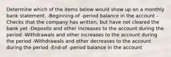 Determine which of the items below would show up on a monthly bank statement. -Beginning-of -period balance in the account -Checks that the company has written, but have not cleared the bank yet -Deposits and other increases to the account during the period -Withdrawals and other increases to the account during the period -Withdrawals and other decreases to the account during the period -End-of -period balance in the account