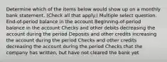 Determine which of the items below would show up on a monthly bank statement. (Check all that apply.) Multiple select question. End-of-period balance in the account Beginning-of-period balance in the account Checks and other debits decreasing the account during the period Deposits and other credits increasing the account during the period Checks and other credits decreasing the account during the period Checks that the company has written, but have not cleared the bank yet