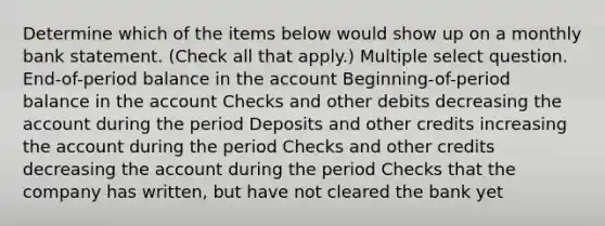 Determine which of the items below would show up on a monthly bank statement. (Check all that apply.) Multiple select question. End-of-period balance in the account Beginning-of-period balance in the account Checks and other debits decreasing the account during the period Deposits and other credits increasing the account during the period Checks and other credits decreasing the account during the period Checks that the company has written, but have not cleared the bank yet