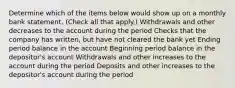 Determine which of the items below would show up on a monthly bank statement. (Check all that apply.) Withdrawals and other decreases to the account during the period Checks that the company has written, but have not cleared the bank yet Ending period balance in the account Beginning period balance in the depositor's account Withdrawals and other increases to the account during the period Deposits and other increases to the depositor's account during the period