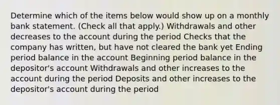 Determine which of the items below would show up on a monthly bank statement. (Check all that apply.) Withdrawals and other decreases to the account during the period Checks that the company has written, but have not cleared the bank yet Ending period balance in the account Beginning period balance in the depositor's account Withdrawals and other increases to the account during the period Deposits and other increases to the depositor's account during the period