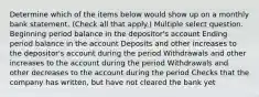 Determine which of the items below would show up on a monthly bank statement. (Check all that apply.) Multiple select question. Beginning period balance in the depositor's account Ending period balance in the account Deposits and other increases to the depositor's account during the period Withdrawals and other increases to the account during the period Withdrawals and other decreases to the account during the period Checks that the company has written, but have not cleared the bank yet