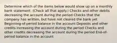 Determine which of the items below would show up on a monthly bank statement. (Check all that apply.) Checks and other debits decreasing the account during the period Checks that the company has written, but have not cleared the bank yet Beginning-of-period balance in the account Deposits and other credits increasing the account during the period Checks and other credits decreasing the account during the period End-of-period balance in the account