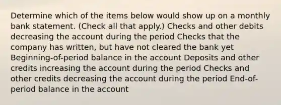 Determine which of the items below would show up on a monthly bank statement. (Check all that apply.) Checks and other debits decreasing the account during the period Checks that the company has written, but have not cleared the bank yet Beginning-of-period balance in the account Deposits and other credits increasing the account during the period Checks and other credits decreasing the account during the period End-of-period balance in the account