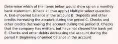 Determine which of the items below would show up on a monthly bank statement. (Check all that apply.) Multiple select question. A. End-of-period balance in the account B. Deposits and other credits increasing the account during the period C. Checks and other credits decreasing the account during the period D. Checks that the company has written, but have not cleared the bank yet E. Checks and other debits decreasing the account during the period F. Beginning-of-period balance in the account