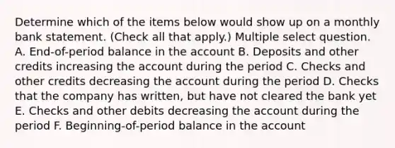 Determine which of the items below would show up on a monthly bank statement. (Check all that apply.) Multiple select question. A. End-of-period balance in the account B. Deposits and other credits increasing the account during the period C. Checks and other credits decreasing the account during the period D. Checks that the company has written, but have not cleared the bank yet E. Checks and other debits decreasing the account during the period F. Beginning-of-period balance in the account