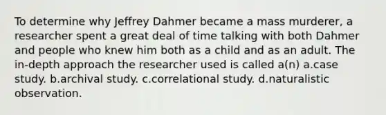 To determine why Jeffrey Dahmer became a mass murderer, a researcher spent a great deal of time talking with both Dahmer and people who knew him both as a child and as an adult. The in-depth approach the researcher used is called a(n) a.case study. b.archival study. c.correlational study. d.naturalistic observation.