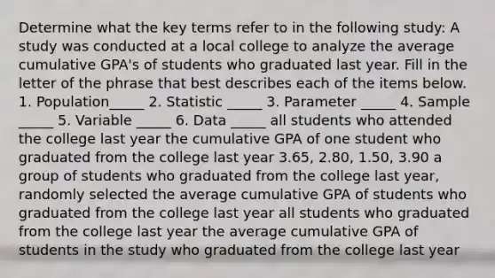 Determine what the key terms refer to in the following study: A study was conducted at a local college to analyze the average cumulative GPA's of students who graduated last year. Fill in the letter of the phrase that best describes each of the items below. 1. Population_____ 2. Statistic _____ 3. Parameter _____ 4. Sample _____ 5. Variable _____ 6. Data _____ all students who attended the college last year the cumulative GPA of one student who graduated from the college last year 3.65, 2.80, 1.50, 3.90 a group of students who graduated from the college last year, randomly selected the average cumulative GPA of students who graduated from the college last year all students who graduated from the college last year the average cumulative GPA of students in the study who graduated from the college last year