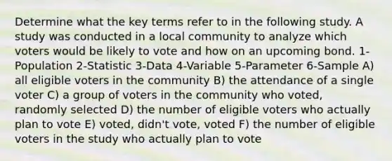 Determine what the key terms refer to in the following study. A study was conducted in a local community to analyze which voters would be likely to vote and how on an upcoming bond. 1-Population 2-Statistic 3-Data 4-Variable 5-Parameter 6-Sample A) all eligible voters in the community B) the attendance of a single voter C) a group of voters in the community who voted, randomly selected D) the number of eligible voters who actually plan to vote E) voted, didn't vote, voted F) the number of eligible voters in the study who actually plan to vote