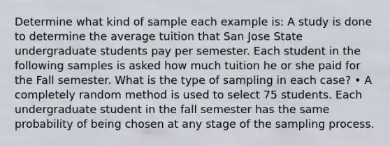 Determine what kind of sample each example is: A study is done to determine the average tuition that San Jose State undergraduate students pay per semester. Each student in the following samples is asked how much tuition he or she paid for the Fall semester. What is the type of sampling in each case? • A completely random method is used to select 75 students. Each undergraduate student in the fall semester has the same probability of being chosen at any stage of the sampling process.