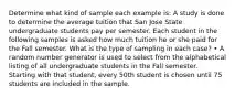 Determine what kind of sample each example is: A study is done to determine the average tuition that San Jose State undergraduate students pay per semester. Each student in the following samples is asked how much tuition he or she paid for the Fall semester. What is the type of sampling in each case? • A random number generator is used to select from the alphabetical listing of all undergraduate students in the Fall semester. Starting with that student, every 50th student is chosen until 75 students are included in the sample.