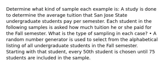 Determine what kind of sample each example is: A study is done to determine the average tuition that San Jose State undergraduate students pay per semester. Each student in the following samples is asked how much tuition he or she paid for the Fall semester. What is the type of sampling in each case? • A random number generator is used to select from the alphabetical listing of all undergraduate students in the Fall semester. Starting with that student, every 50th student is chosen until 75 students are included in the sample.