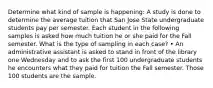 Determine what kind of sample is happening: A study is done to determine the average tuition that San Jose State undergraduate students pay per semester. Each student in the following samples is asked how much tuition he or she paid for the Fall semester. What is the type of sampling in each case? • An administrative assistant is asked to stand in front of the library one Wednesday and to ask the first 100 undergraduate students he encounters what they paid for tuition the Fall semester. Those 100 students are the sample.