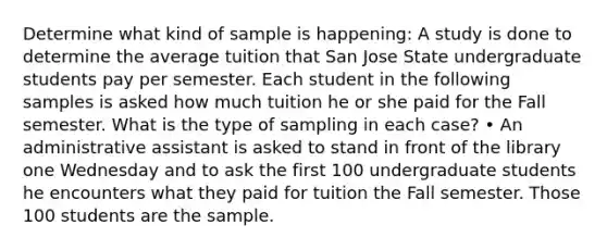 Determine what kind of sample is happening: A study is done to determine the average tuition that San Jose State undergraduate students pay per semester. Each student in the following samples is asked how much tuition he or she paid for the Fall semester. What is the type of sampling in each case? • An administrative assistant is asked to stand in front of the library one Wednesday and to ask the first 100 undergraduate students he encounters what they paid for tuition the Fall semester. Those 100 students are the sample.