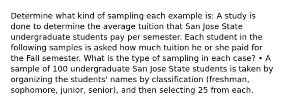 Determine what kind of sampling each example is: A study is done to determine the average tuition that San Jose State undergraduate students pay per semester. Each student in the following samples is asked how much tuition he or she paid for the Fall semester. What is the type of sampling in each case? • A sample of 100 undergraduate San Jose State students is taken by organizing the students' names by classification (freshman, sophomore, junior, senior), and then selecting 25 from each.