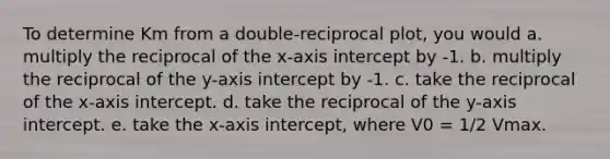 To determine Km from a double-reciprocal plot, you would a. multiply the reciprocal of the x-axis intercept by -1. b. multiply the reciprocal of the y-axis intercept by -1. c. take the reciprocal of the x-axis intercept. d. take the reciprocal of the y-axis intercept. e. take the x-axis intercept, where V0 = 1/2 Vmax.