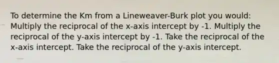 To determine the Km from a Lineweaver-Burk plot you would: Multiply the reciprocal of the x-axis intercept by -1. Multiply the reciprocal of the y-axis intercept by -1. Take the reciprocal of the x-axis intercept. Take the reciprocal of the y-axis intercept.