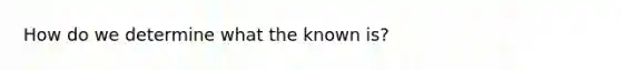 How do we determine what the known is?