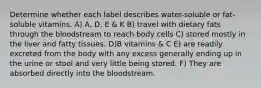 Determine whether each label describes water-soluble or fat-soluble vitamins. A) A, D, E & K B) travel with dietary fats through the bloodstream to reach body cells C) stored mostly in the liver and fatty tissues. D)B vitamins & C E) are readily excreted from the body with any excess generally ending up in the urine or stool and very little being stored. F) They are absorbed directly into the bloodstream.