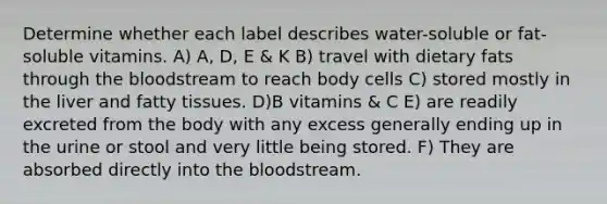 Determine whether each label describes water-soluble or fat-soluble vitamins. A) A, D, E & K B) travel with dietary fats through the bloodstream to reach body cells C) stored mostly in the liver and fatty tissues. D)B vitamins & C E) are readily excreted from the body with any excess generally ending up in the urine or stool and very little being stored. F) They are absorbed directly into the bloodstream.