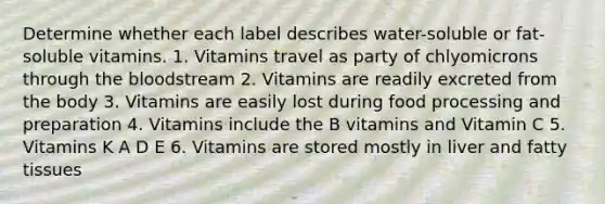 Determine whether each label describes water-soluble or fat-soluble vitamins. 1. Vitamins travel as party of chlyomicrons through the bloodstream 2. Vitamins are readily excreted from the body 3. Vitamins are easily lost during food processing and preparation 4. Vitamins include the B vitamins and Vitamin C 5. Vitamins K A D E 6. Vitamins are stored mostly in liver and fatty tissues