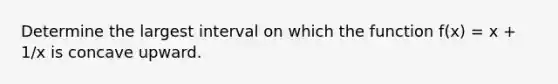 Determine the largest interval on which the function f(x) = x + 1/x is concave upward.