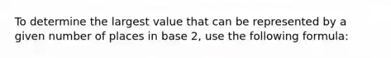 To determine the largest value that can be represented by a given number of places in base 2, use the following formula: