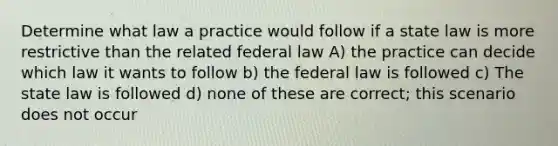 Determine what law a practice would follow if a state law is more restrictive than the related federal law A) the practice can decide which law it wants to follow b) the federal law is followed c) The state law is followed d) none of these are correct; this scenario does not occur