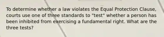 To determine whether a law violates the Equal Protection Clause, courts use one of three standards to "test" whether a person has been inhibited from exercising a fundamental right. What are the three tests?