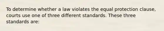 To determine whether a law violates the equal protection clause, courts use one of three different standards. These three standards are: