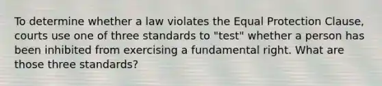 To determine whether a law violates the Equal Protection Clause, courts use one of three standards to "test" whether a person has been inhibited from exercising a fundamental right. What are those three standards?