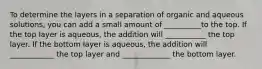 To determine the layers in a separation of organic and aqueous solutions, you can add a small amount of __________to the top. If the top layer is aqueous, the addition will ___________ the top layer. If the bottom layer is aqueous, the addition will ____________ the top layer and _____________ the bottom layer.