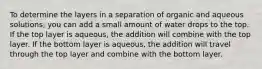 To determine the layers in a separation of organic and aqueous solutions, you can add a small amount of water drops to the top. If the top layer is aqueous, the addition will combine with the top layer. If the bottom layer is aqueous, the addition will travel through the top layer and combine with the bottom layer.