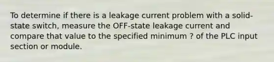 To determine if there is a leakage current problem with a solid-state switch, measure the OFF-state leakage current and compare that value to the specified minimum ? of the PLC input section or module.