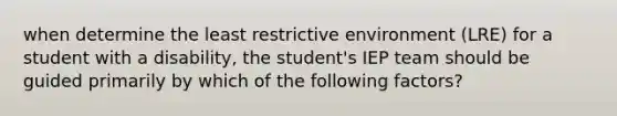 when determine the least restrictive environment (LRE) for a student with a disability, the student's IEP team should be guided primarily by which of the following factors?