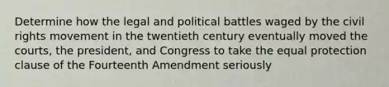 Determine how the legal and political battles waged by the civil rights movement in the twentieth century eventually moved the courts, the president, and Congress to take the equal protection clause of the Fourteenth Amendment seriously