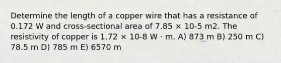 Determine the length of a copper wire that has a resistance of 0.172 W and cross-sectional area of 7.85 × 10-5 m2. The resistivity of copper is 1.72 × 10-8 W ⋅ m. A) 873 m B) 250 m C) 78.5 m D) 785 m E) 6570 m