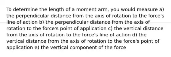 To determine the length of a moment arm, you would measure a) the perpendicular distance from the axis of rotation to the force's line of action b) the perpendicular distance from the axis of rotation to the force's point of application c) the vertical distance from the axis of rotation to the force's line of action d) the vertical distance from the axis of rotation to the force's point of application e) the vertical component of the force