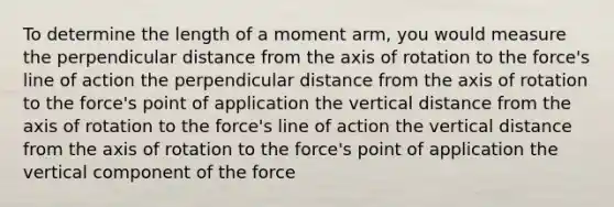 To determine the length of a moment arm, you would measure the perpendicular distance from the axis of rotation to the force's line of action the perpendicular distance from the axis of rotation to the force's point of application the vertical distance from the axis of rotation to the force's line of action the vertical distance from the axis of rotation to the force's point of application the vertical component of the force