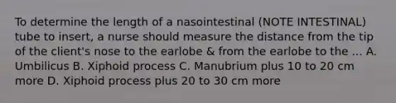 To determine the length of a nasointestinal (NOTE INTESTINAL) tube to insert, a nurse should measure the distance from the tip of the client's nose to the earlobe & from the earlobe to the ... A. Umbilicus B. Xiphoid process C. Manubrium plus 10 to 20 cm more D. Xiphoid process plus 20 to 30 cm more