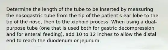 Determine the length of the tube to be inserted by measuring the nasogastric tube from the tip of the patient's ear lobe to the tip of the nose, then to the xiphoid process. When using a dual-purpose tube (one that is used both for gastric decompression and for enteral feeding), add 10 to 12 inches to allow the distal end to reach the duodenum or jejunum.