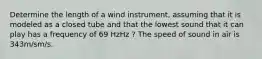 Determine the length of a wind instrument, assuming that it is modeled as a closed tube and that the lowest sound that it can play has a frequency of 69 HzHz ? The speed of sound in air is 343m/sm/s.