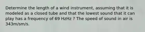 Determine the length of a wind instrument, assuming that it is modeled as a closed tube and that the lowest sound that it can play has a frequency of 69 HzHz ? The speed of sound in air is 343m/sm/s.